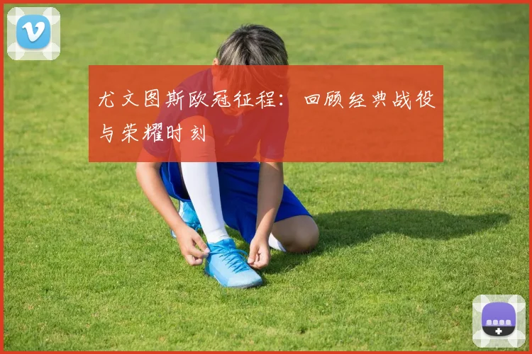 尤文图斯欧冠征程:回顾经典战役与荣耀时刻